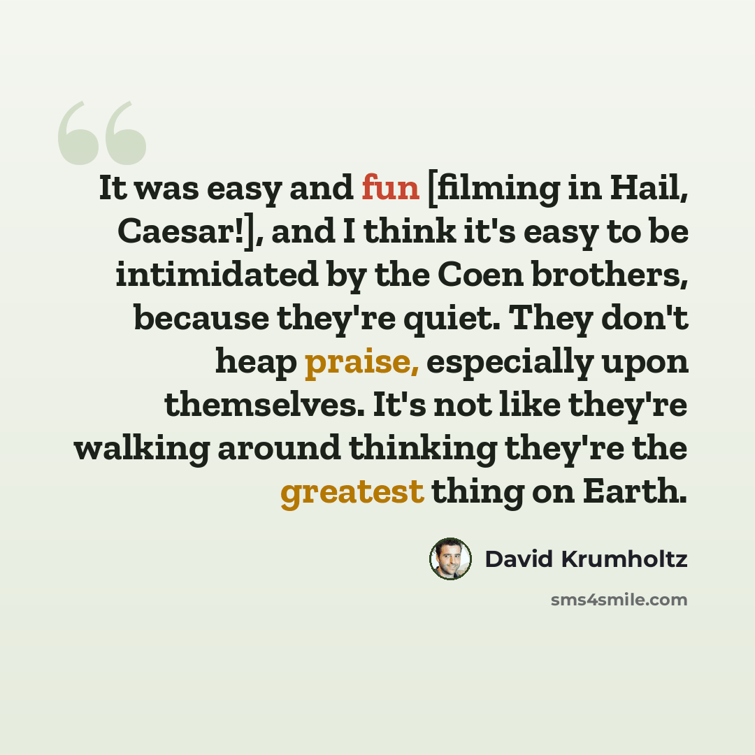 “It was easy and fun [filming in Hail, Caesar!], and I think it's easy to be intimidated by the Coen brothers, because they're quiet. They don't heap praise, especially upon themselves. It's not like they're walking around thinking they're the greatest thing on Earth.” quote by David Krumholtz
