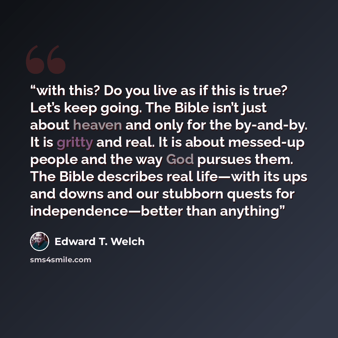 “with this? Do you live as if this is true? Let’s keep going. The Bible isn’t just about heaven and only for the by-and-by. It is gritty and real. It is about messed-up people and the way God pursues them. The Bible describes real life—with its ups and downs and our stubborn quests for…” quote by Edward T. Welch