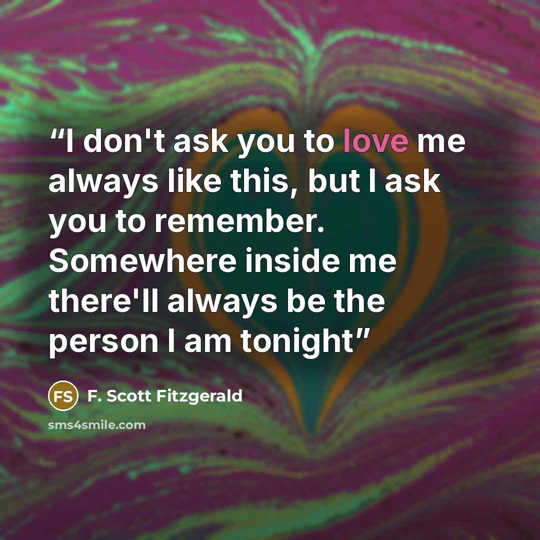 “I don't ask you to love me always like this, but I ask you to remember. Somewhere inside me there'll always be the person I am tonight” quote by F. Scott Fitzgerald