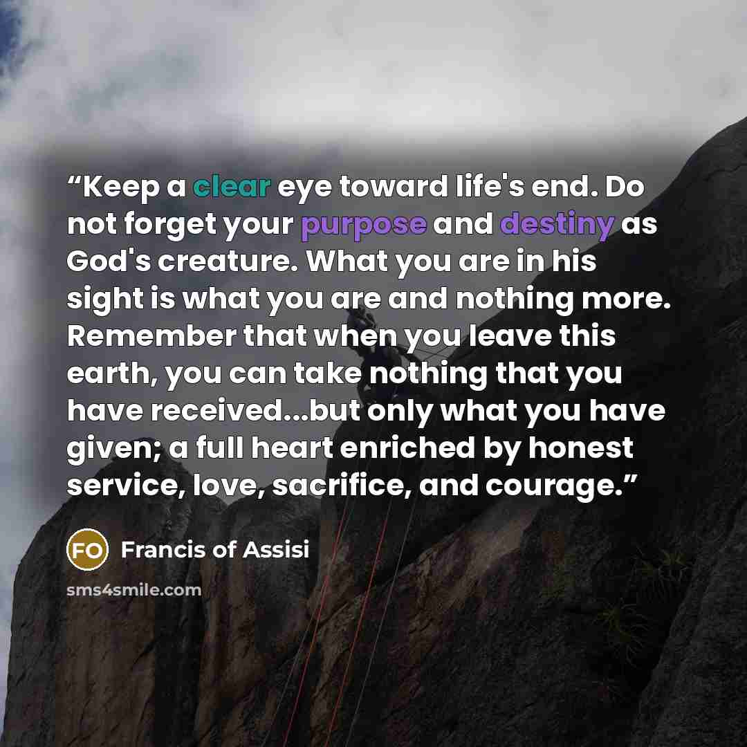 “Keep a clear eye toward life's end. Do not forget your purpose and destiny as God's creature. What you are in his sight is what you are and nothing more. Remember that when you leave this earth, you can take nothing that you have received...but only what you have given; a full heart enriched by…” quote by Francis of Assisi