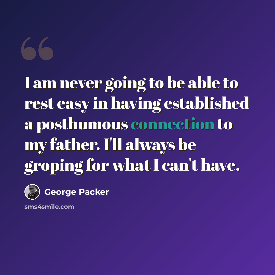 “I am never going to be able to rest easy in having established a posthumous connection to my father. I'll always be groping for what I can't have.” quote by George Packer