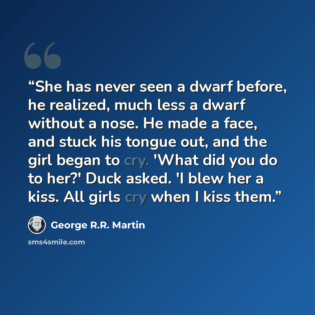 “She has never seen a dwarf before, he realized, much less a dwarf without a nose. He made a face, and stuck his tongue out, and the girl began to cry. 'What did you do to her?' Duck asked. 'I blew her a kiss. All girls cry when I kiss them.” quote by George R.R. Martin