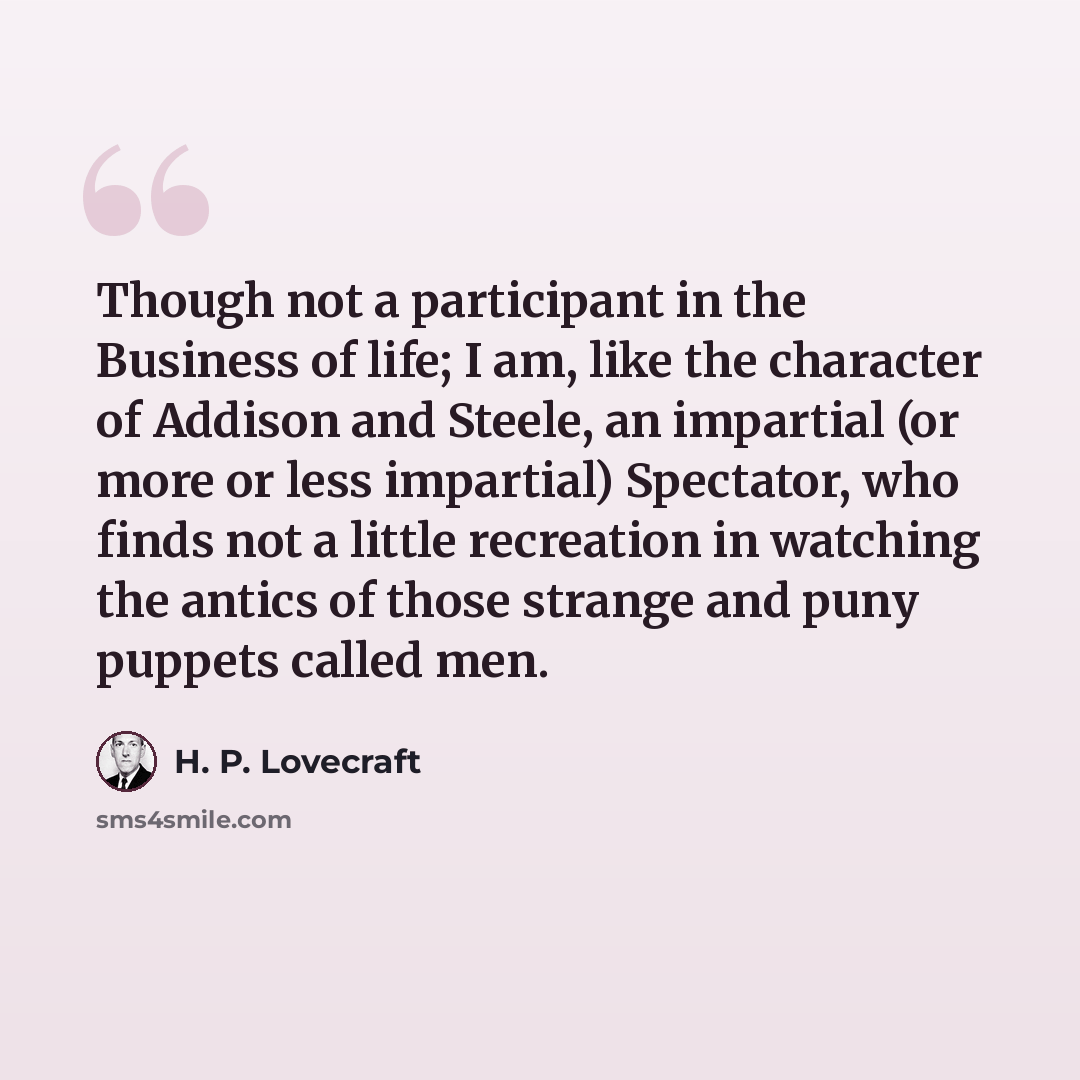 “Though not a participant in the Business of life; I am, like the character of Addison and Steele, an impartial (or more or less impartial) Spectator, who finds not a little recreation in watching the antics of those strange and puny puppets called men.” quote by H. P. Lovecraft