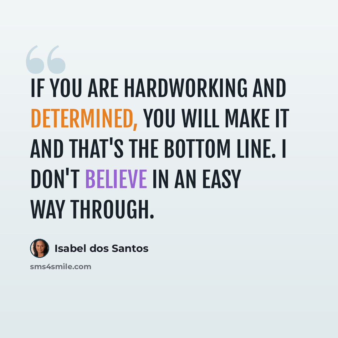 “If you are hardworking and determined, you will make it and that's the bottom line. I don't believe in an easy way through.” quote by Isabel dos Santos