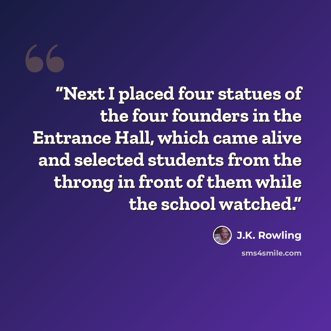 “Next I placed four statues of the four founders in the Entrance Hall, which came alive and selected students from the throng in front of them while the school watched.” quote by J.K. Rowling