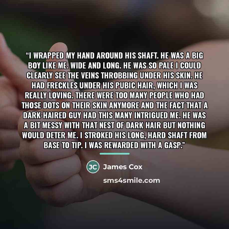 “I wrapped my hand around his shaft. He was a big boy like me. Wide and long. He was so pale I could clearly see the veins throbbing under his skin. He had freckles under his pubic hair, which I was really loving. There were too many people who had those dots on their skin anymore and the fact that…” quote by James Cox