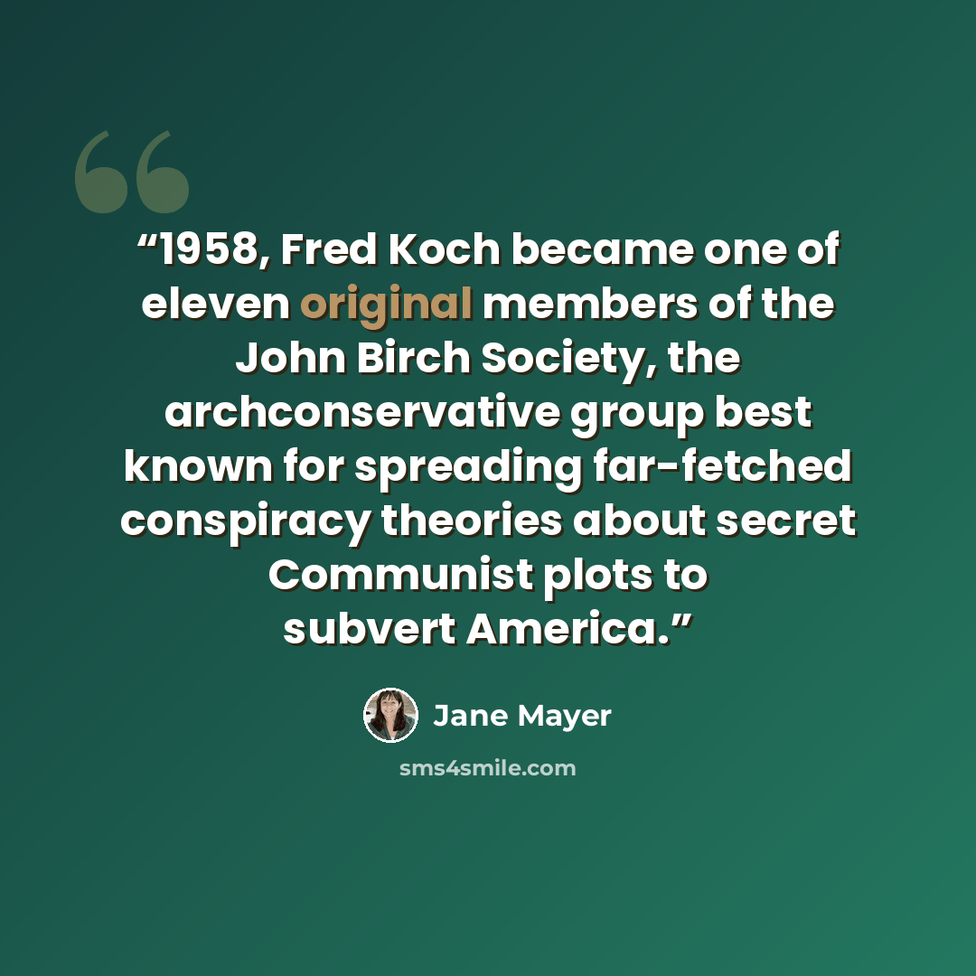 “1958, Fred Koch became one of eleven original members of the John Birch Society, the archconservative group best known for spreading far-fetched conspiracy theories about secret Communist plots to subvert America.” quote by Jane Mayer