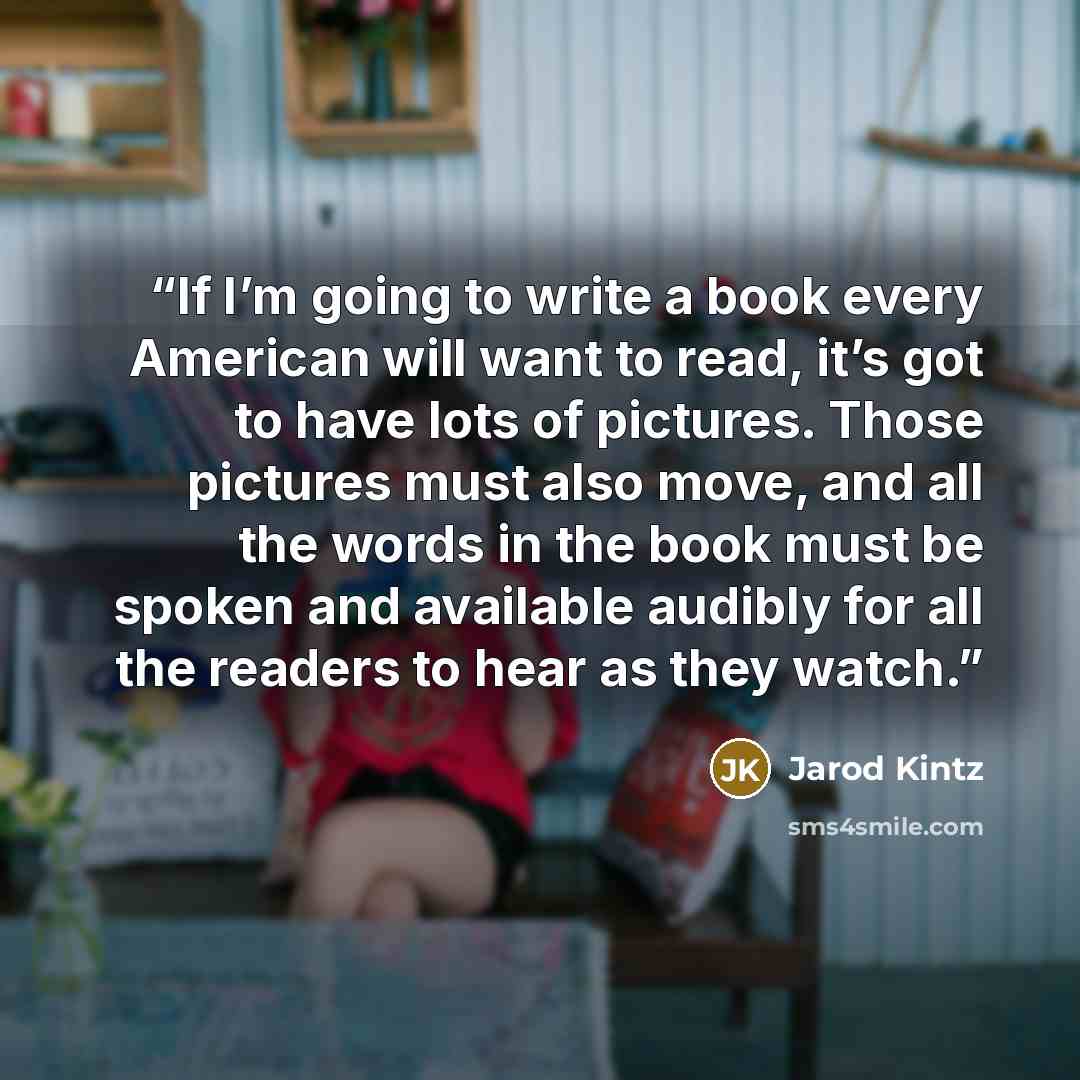 “If I’m going to write a book every American will want to read, it’s got to have lots of pictures. Those pictures must also move, and all the words in the book must be spoken and available audibly for all the readers to hear as they watch.” quote by Jarod Kintz