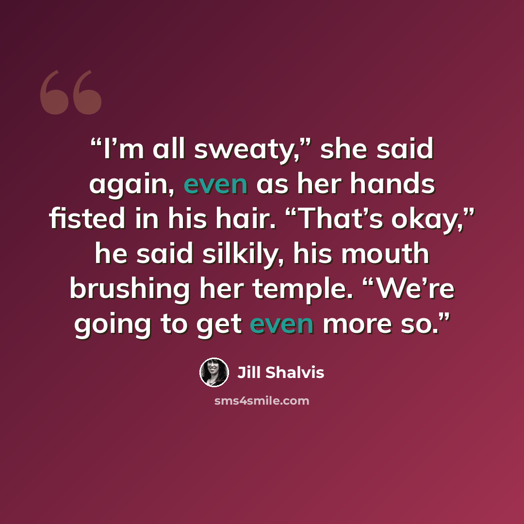 “I’m all sweaty,” she said again, even as her hands fisted in his hair. “That’s okay,” he said silkily, his mouth brushing her temple. “We’re going to get even more so.” quote by Jill Shalvis