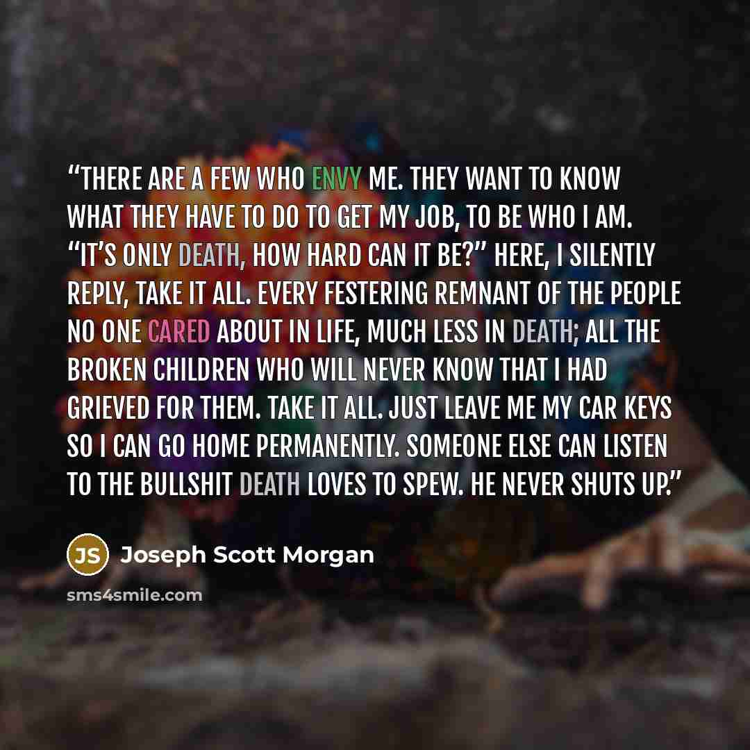 “There are a few who envy me. They want to know what they have to do to get my job, to be who I am. “It’s only death, how hard can it be?” Here, I silently reply, take it all. Every festering remnant of the people no one cared about in life, much less in death; all the broken children who will…” quote by Joseph Scott Morgan
