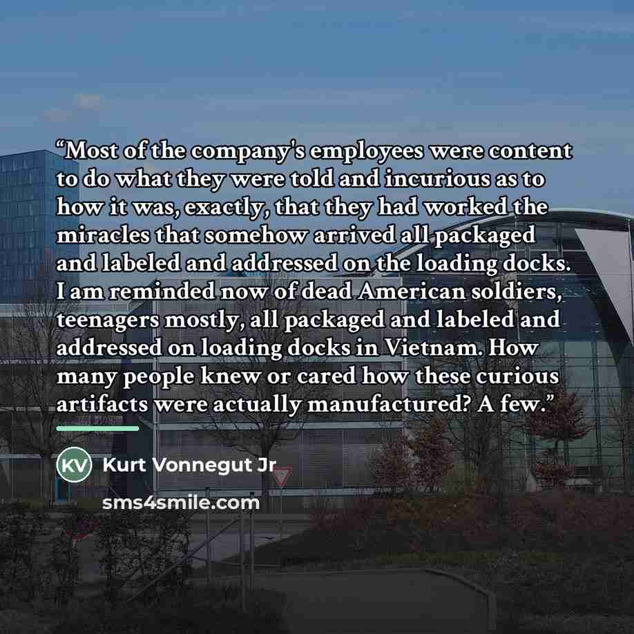 “Most of the company's employees were content to do what they were told and incurious as to how it was, exactly, that they had worked the miracles that somehow arrived all packaged and labeled and addressed on the loading docks. I am reminded now of dead American soldiers, teenagers mostly, all…” quote by Kurt Vonnegut Jr