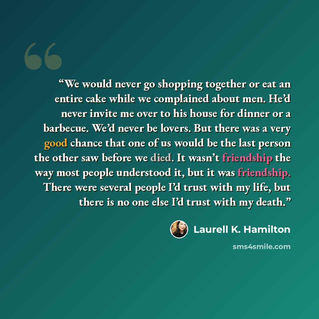 “We would never go shopping together or eat an entire cake while we complained about men. He’d never invite me over to his house for dinner or a barbecue. We’d never be lovers. But there was a very good chance that one of us would be the last person the other saw before we died. It wasn’t…” quote by Laurell K. Hamilton