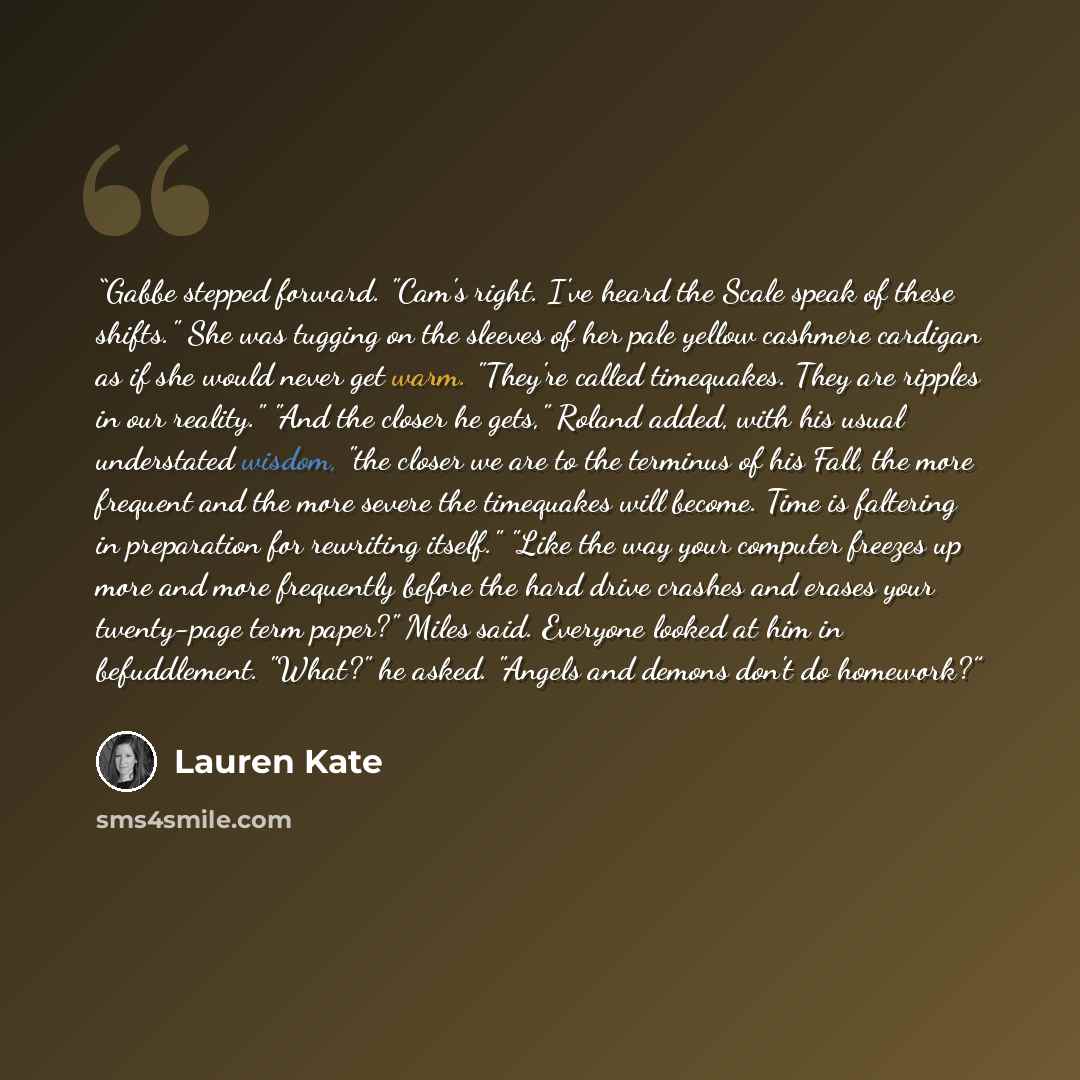 “Gabbe stepped forward. "Cam's right. I've heard the Scale speak of these shifts." She was tugging on the sleeves of her pale yellow cashmere cardigan as if she would never get warm. "They're called timequakes. They are ripples in our reality." "And the closer he gets," Roland added, with his usual…” quote by Lauren Kate