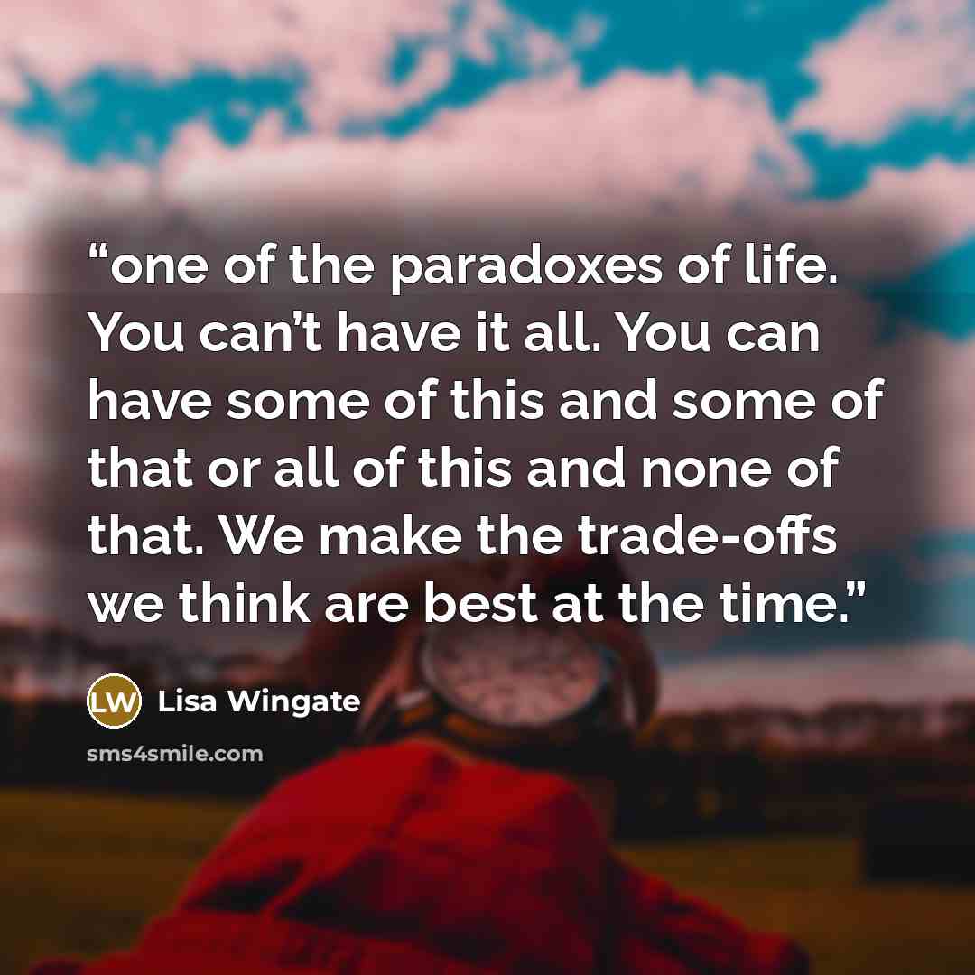 “one of the paradoxes of life. You can’t have it all. You can have some of this and some of that or all of this and none of that. We make the trade-offs we think are best at the time.” quote by Lisa Wingate