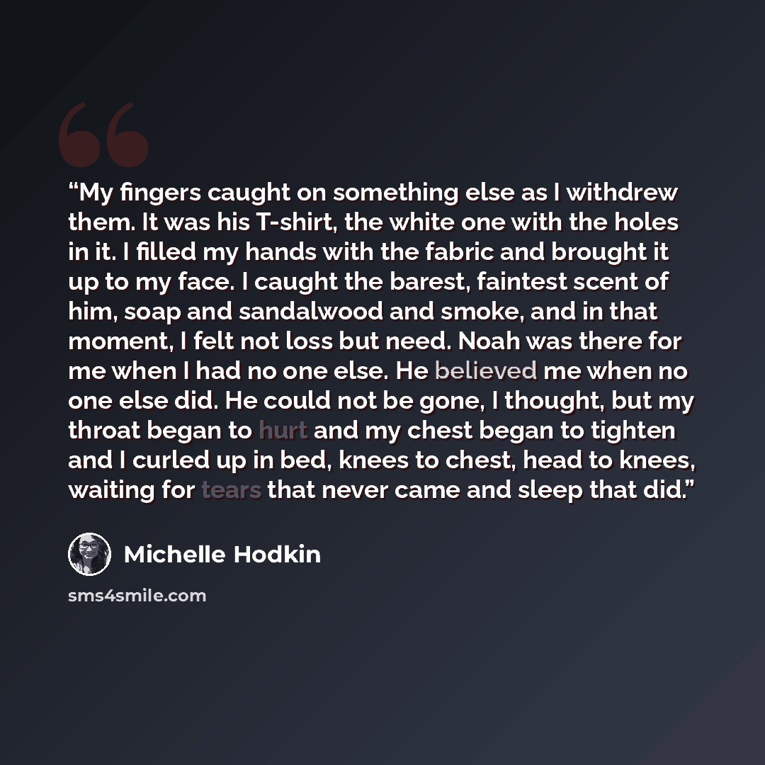 “My fingers caught on something else as I withdrew them. It was his T-shirt, the white one with the holes in it. I filled my hands with the fabric and brought it up to my face. I caught the barest, faintest scent of him, soap and sandalwood and smoke, and in that moment, I felt not loss but need…” quote by Michelle Hodkin