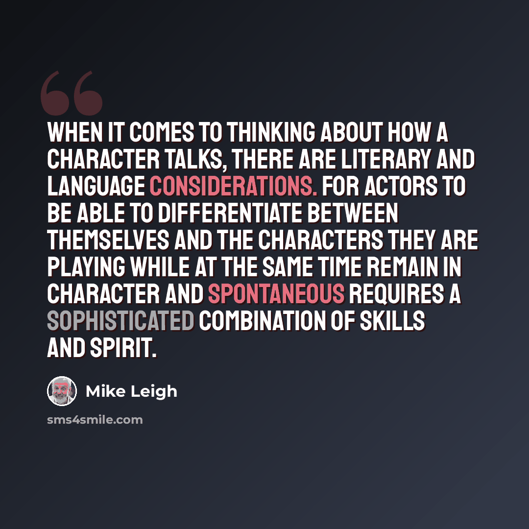 “When it comes to thinking about how a character talks, there are literary and language considerations. For actors to be able to differentiate between themselves and the characters they are playing while at the same time remain in character and spontaneous requires a sophisticated combination of…” quote by Mike Leigh