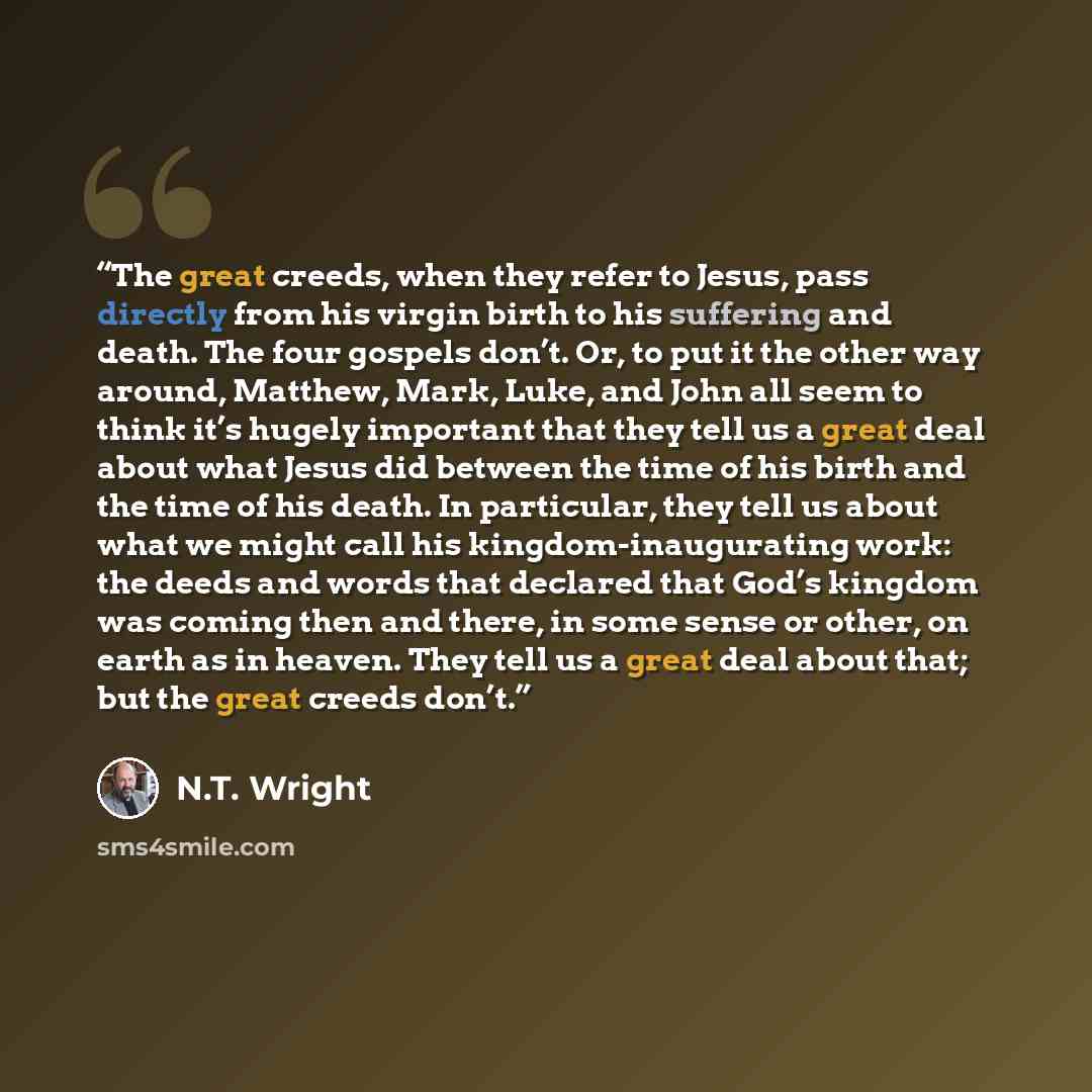 “The great creeds, when they refer to Jesus, pass directly from his virgin birth to his suffering and death. The four gospels don’t. Or, to put it the other way around, Matthew, Mark, Luke, and John all seem to think it’s hugely important that they tell us a great deal about what Jesus did between…” quote by N.T. Wright