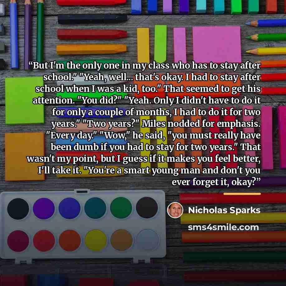 “But I'm the only one in my class who has to stay after school." "Yeah, well... that's okay. I had to stay after school when I was a kid, too." That seemed to get his attention. "You did?" "Yeah. Only I didn't have to do it for only a couple of months, I had to do it for two years." "Two years?"…” quote by Nicholas Sparks