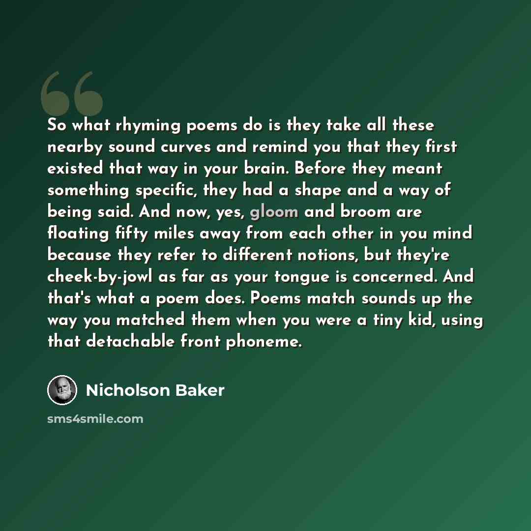 “So what rhyming poems do is they take all these nearby sound curves and remind you that they first existed that way in your brain. Before they meant something specific, they had a shape and a way of being said. And now, yes, gloom and broom are floating fifty miles away from each other in you mind…” quote by Nicholson Baker