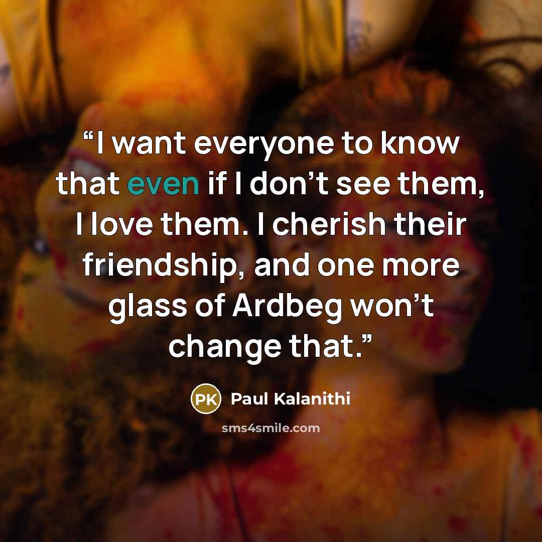 “I want everyone to know that even if I don’t see them, I love them. I cherish their friendship, and one more glass of Ardbeg won’t change that.” quote by Paul Kalanithi