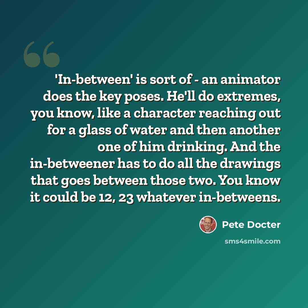 “'In-between' is sort of - an animator does the key poses. He'll do extremes, you know, like a character reaching out for a glass of water and then another one of him drinking. And the in-betweener has to do all the drawings that goes between those two. You know it could be 12, 23 whatever…” quote by Pete Docter