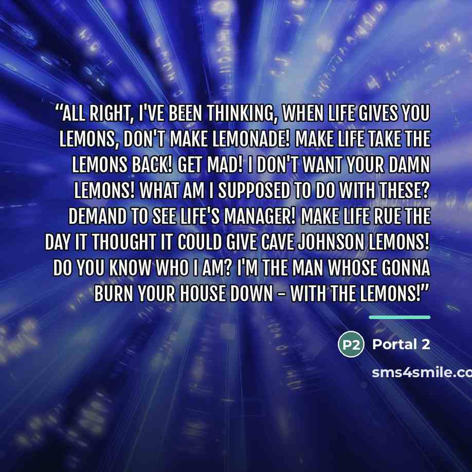 “All right, I've been thinking, when life gives you lemons, don't make lemonade! Make life take the lemons back! Get mad! I don't want your damn lemons! What am I supposed to do with these? Demand to see life's manager! Make life rue the day it thought it could give Cave Johnson lemons! Do you know…” quote by Portal 2