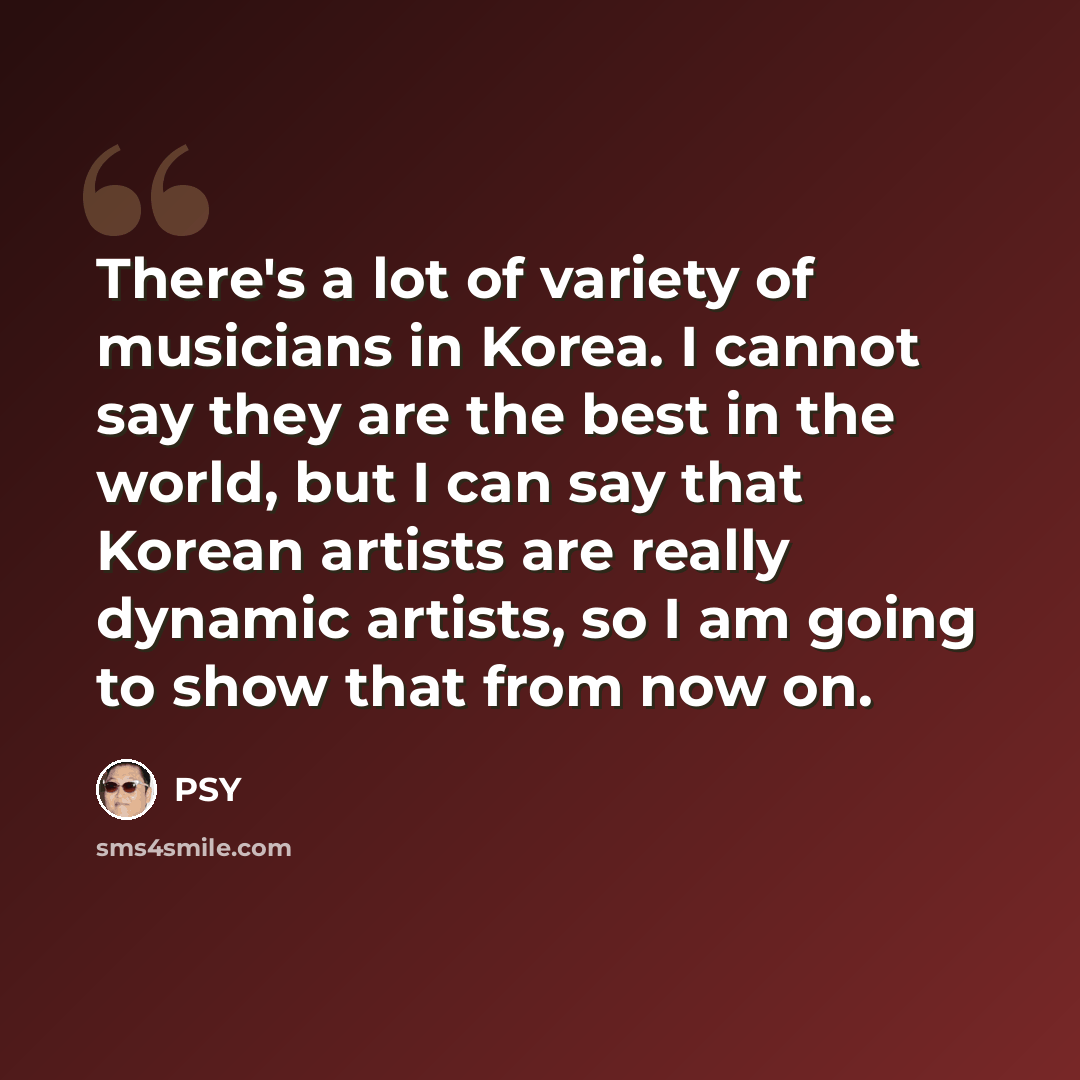 “There's a lot of variety of musicians in Korea. I cannot say they are the best in the world, but I can say that Korean artists are really dynamic artists, so I am going to show that from now on.” quote by PSY