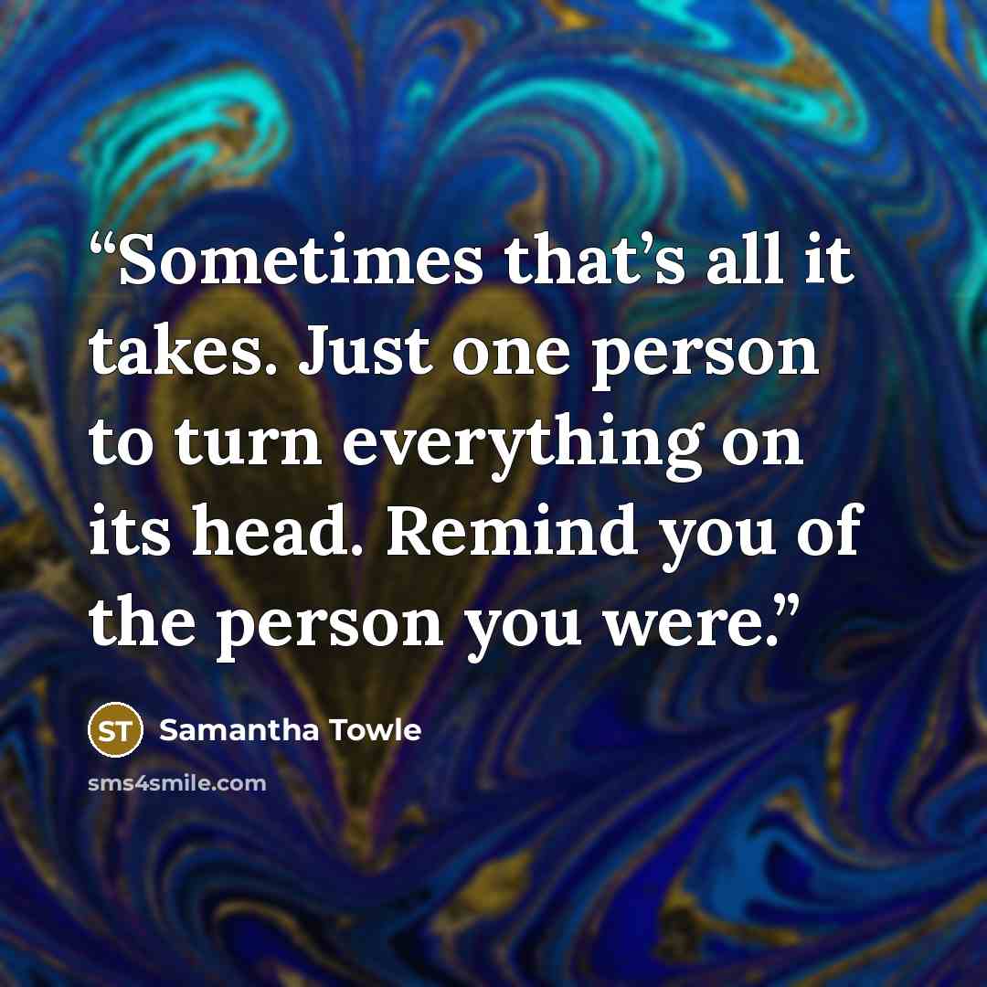 “Sometimes that’s all it takes. Just one person to turn everything on its head. Remind you of the person you were.” quote by Samantha Towle