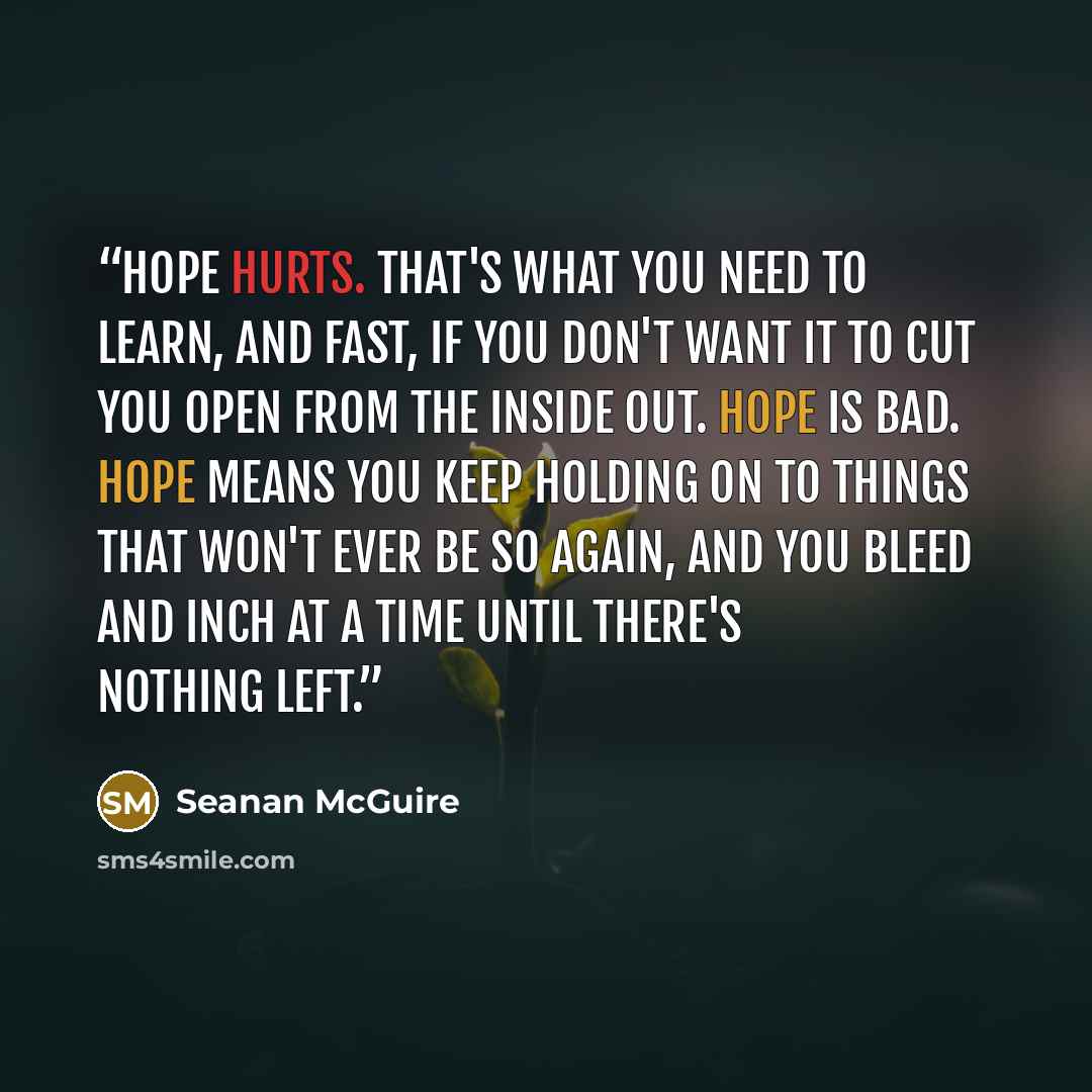 “Hope hurts. That's what you need to learn, and fast, if you don't want it to cut you open from the inside out. Hope is bad. Hope means you keep holding on to things that won't ever be so again, and you bleed and inch at a time until there's nothing left.” quote by Seanan McGuire