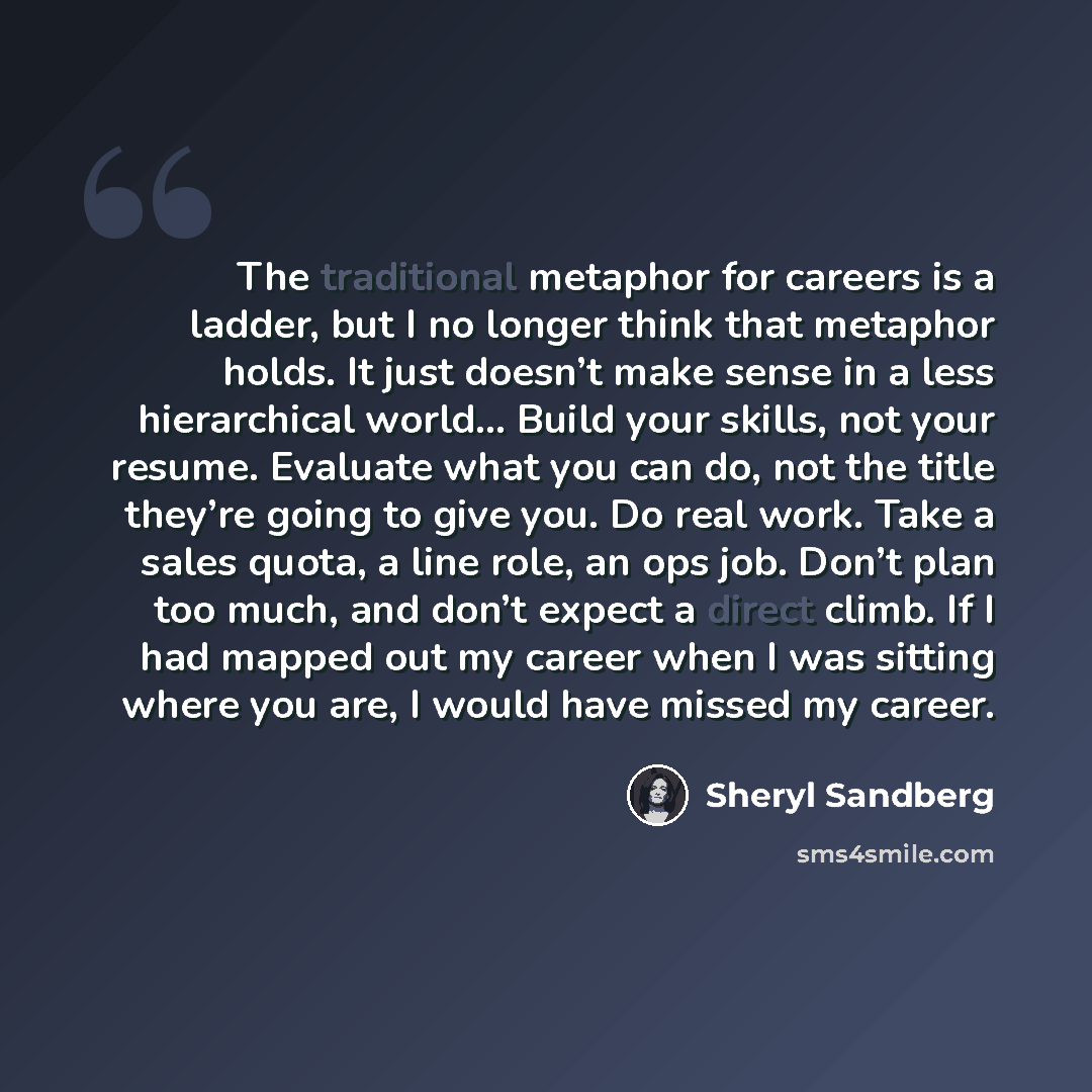 “The traditional metaphor for careers is a ladder, but I no longer think that metaphor holds. It just doesn’t make sense in a less hierarchical world... Build your skills, not your resume. Evaluate what you can do, not the title they’re going to give you. Do real work. Take a sales quota, a line…” quote by Sheryl Sandberg
