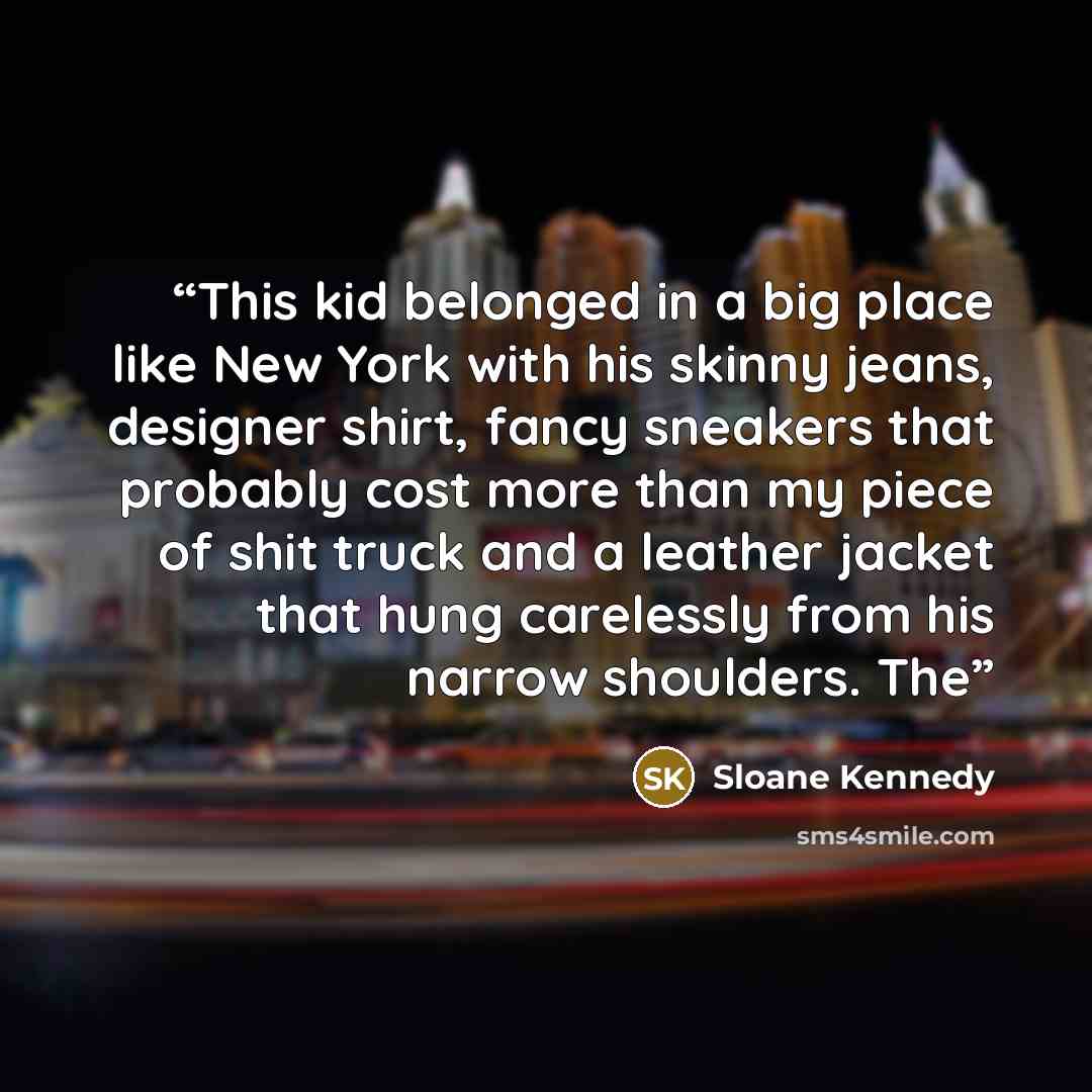 “This kid belonged in a big place like New York with his skinny jeans, designer shirt, fancy sneakers that probably cost more than my piece of shit truck and a leather jacket that hung carelessly from his narrow shoulders. The” quote by Sloane Kennedy
