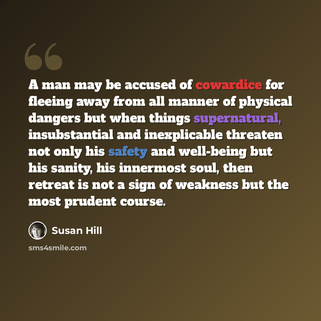“A man may be accused of cowardice for fleeing away from all manner of physical dangers but when things supernatural, insubstantial and inexplicable threaten not only his safety and well-being but his sanity, his innermost soul, then retreat is not a sign of weakness but the most prudent course.” quote by Susan Hill