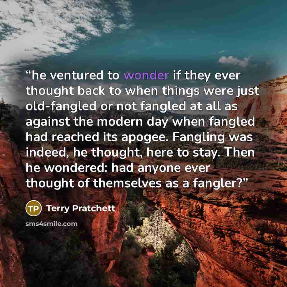 “he ventured to wonder if they ever thought back to when things were just old-fangled or not fangled at all as against the modern day when fangled had reached its apogee. Fangling was indeed, he thought, here to stay. Then he wondered: had anyone ever thought of themselves as a fangler?” quote by Terry Pratchett