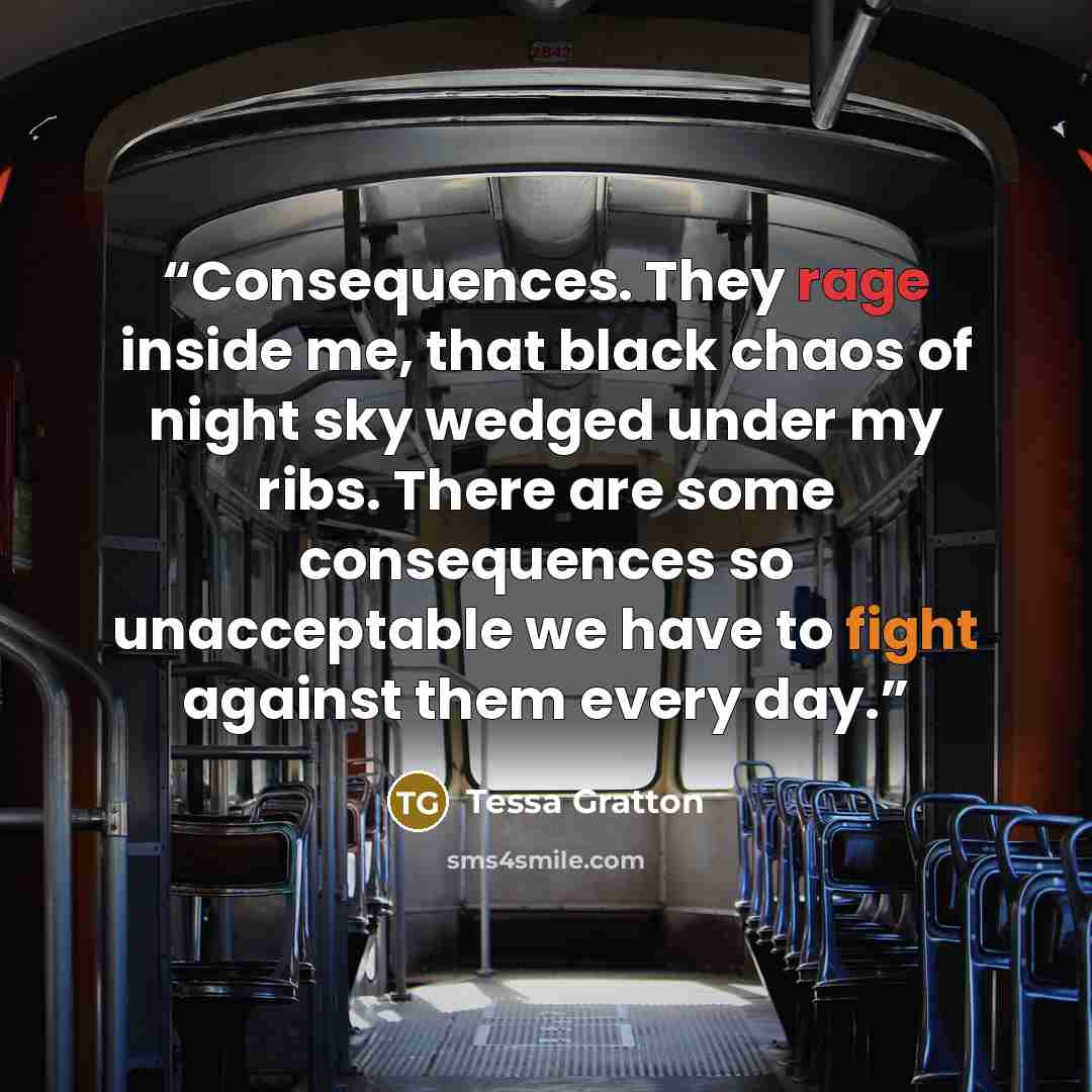 “Consequences. They rage inside me, that black chaos of night sky wedged under my ribs. There are some consequences so unacceptable we have to fight against them every day.” quote by Tessa Gratton