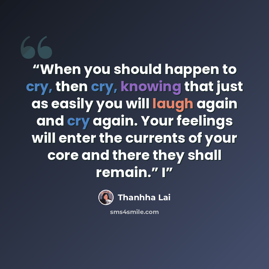 “When you should happen to cry, then cry, knowing that just as easily you will laugh again and cry again. Your feelings will enter the currents of your core and there they shall remain.” I” quote by Thanhha Lai