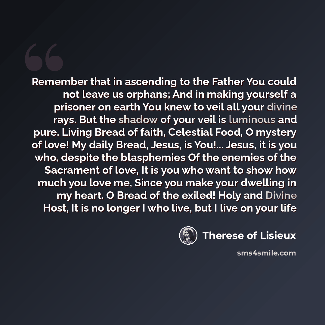 “Remember that in ascending to the Father You could not leave us orphans; And in making yourself a prisoner on earth You knew to veil all your divine rays. But the shadow of your veil is luminous and pure. Living Bread of faith, Celestial Food, O mystery of love! My daily Bread, Jesus, is You!…” quote by Therese of Lisieux