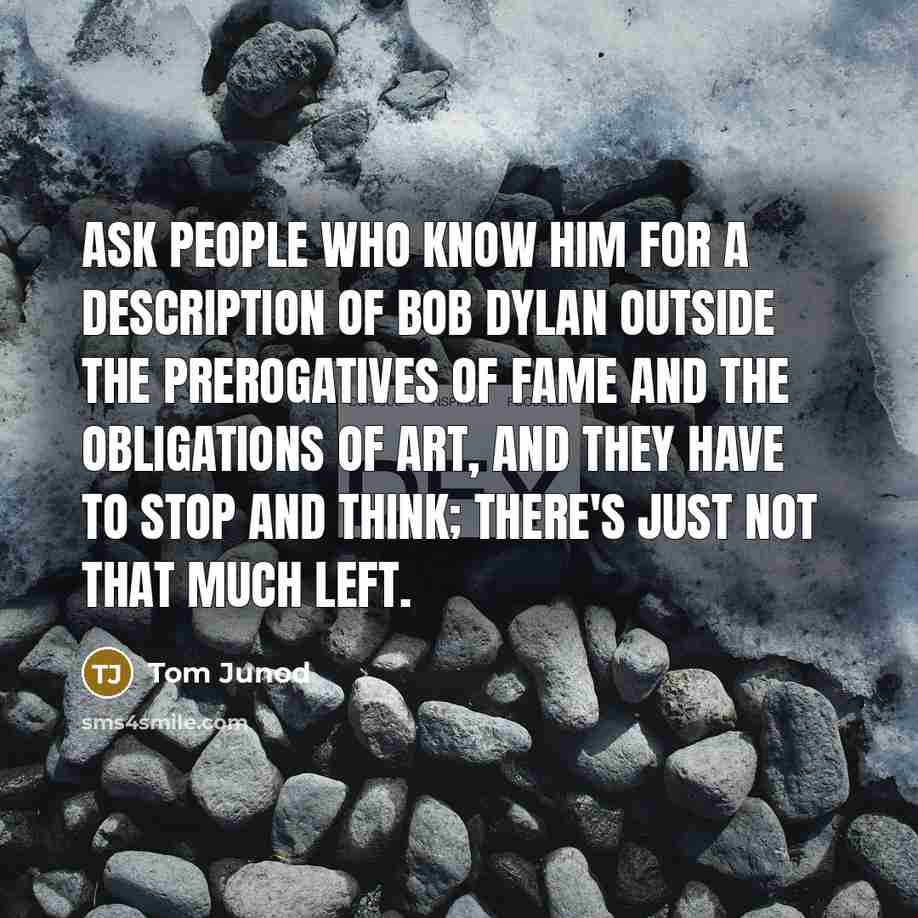 “Ask people who know him for a description of Bob Dylan outside the prerogatives of fame and the obligations of art, and they have to stop and think; there's just not that much left.” quote by Tom Junod