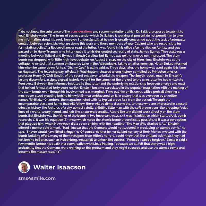 “I do not know the substance of the considerations and recommendations which Dr. Szilárd proposes to submit to you,” Einstein wrote. “The terms of secrecy under which Dr. Szilárd is working at present do not permit him to give me information about his work; however, I understand that he now is…” quote by Walter Isaacson