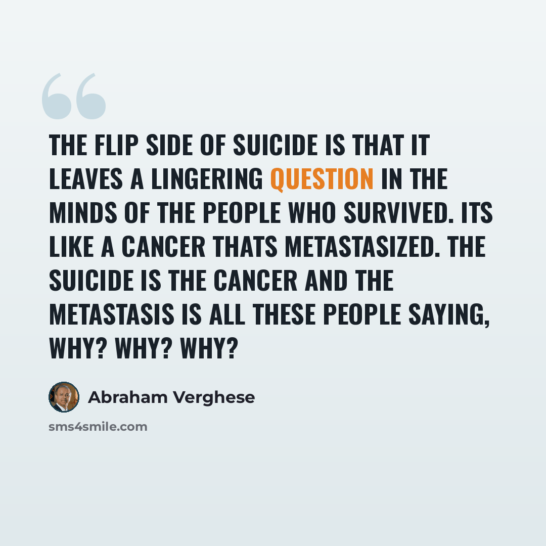 “The flip side of suicide is that it leaves a lingering question in the minds of the people who survived. Its like a cancer thats metastasized. The suicide is the cancer and the metastasis is all these people saying, Why? Why? Why?” quote by Abraham Verghese