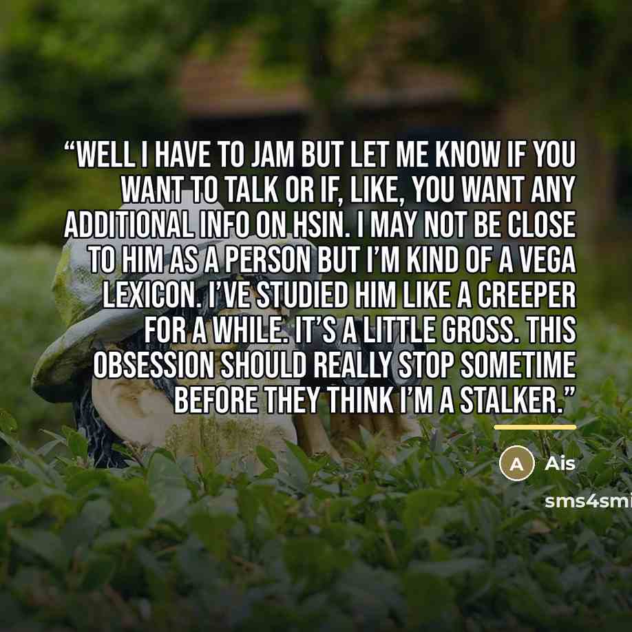 “Well I have to jam but let me know if you want to talk or if, like, you want any additional info on Hsin. I may not be close to him as a person but I’m kind of a Vega lexicon. I’ve studied him like a creeper for a while. It’s a little gross. This obsession should really stop sometime before they…” quote by Ais