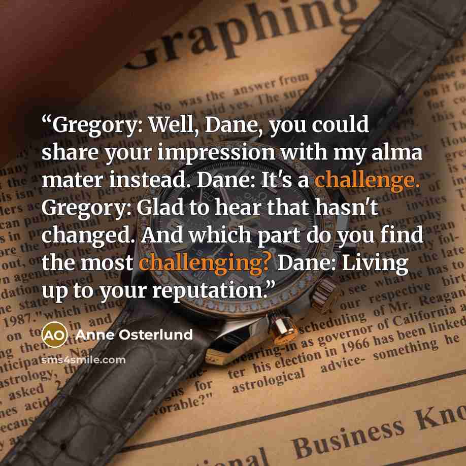 “Gregory: Well, Dane, you could share your impression with my alma mater instead. Dane: It's a challenge. Gregory: Glad to hear that hasn't changed. And which part do you find the most challenging? Dane: Living up to your reputation.” quote by Anne Osterlund