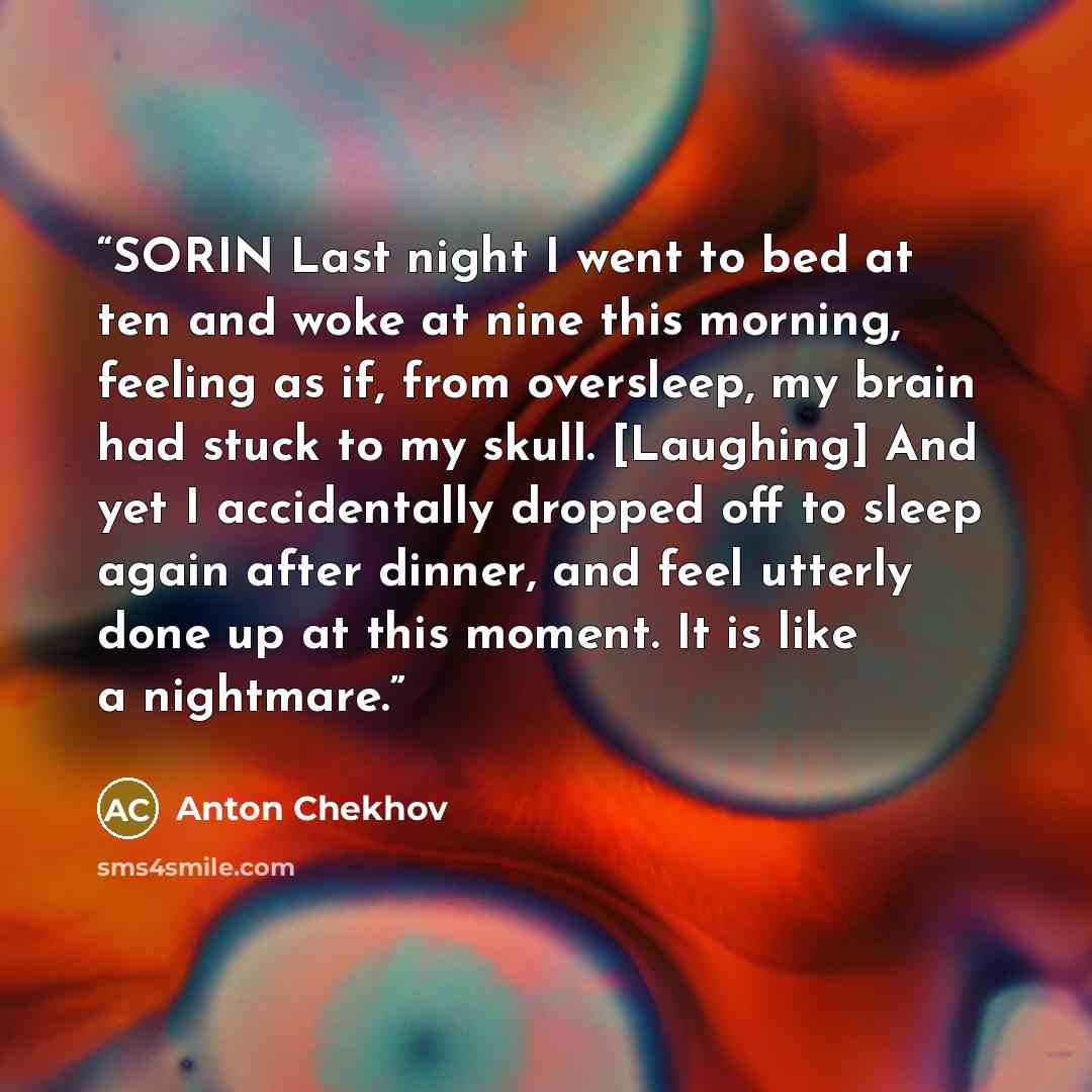 “SORIN Last night I went to bed at ten and woke at nine this morning, feeling as if, from oversleep, my brain had stuck to my skull. [Laughing] And yet I accidentally dropped off to sleep again after dinner, and feel utterly done up at this moment. It is like a nightmare.” quote by Anton Chekhov