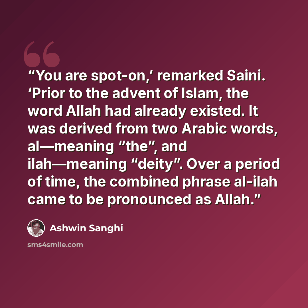 “You are spot-on,’ remarked Saini. ‘Prior to the advent of Islam, the word Allah had already existed. It was derived from two Arabic words, al—meaning “the”, and ilah—meaning “deity”. Over a period of time, the combined phrase al-ilah came to be pronounced as Allah.” quote by Ashwin Sanghi