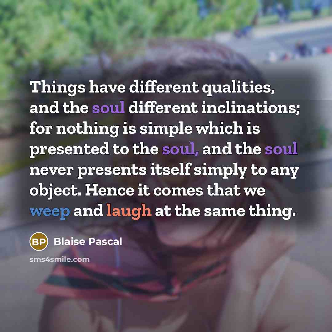 “Things have different qualities, and the soul different inclinations; for nothing is simple which is presented to the soul, and the soul never presents itself simply to any object. Hence it comes that we weep and laugh at the same thing.” quote by Blaise Pascal