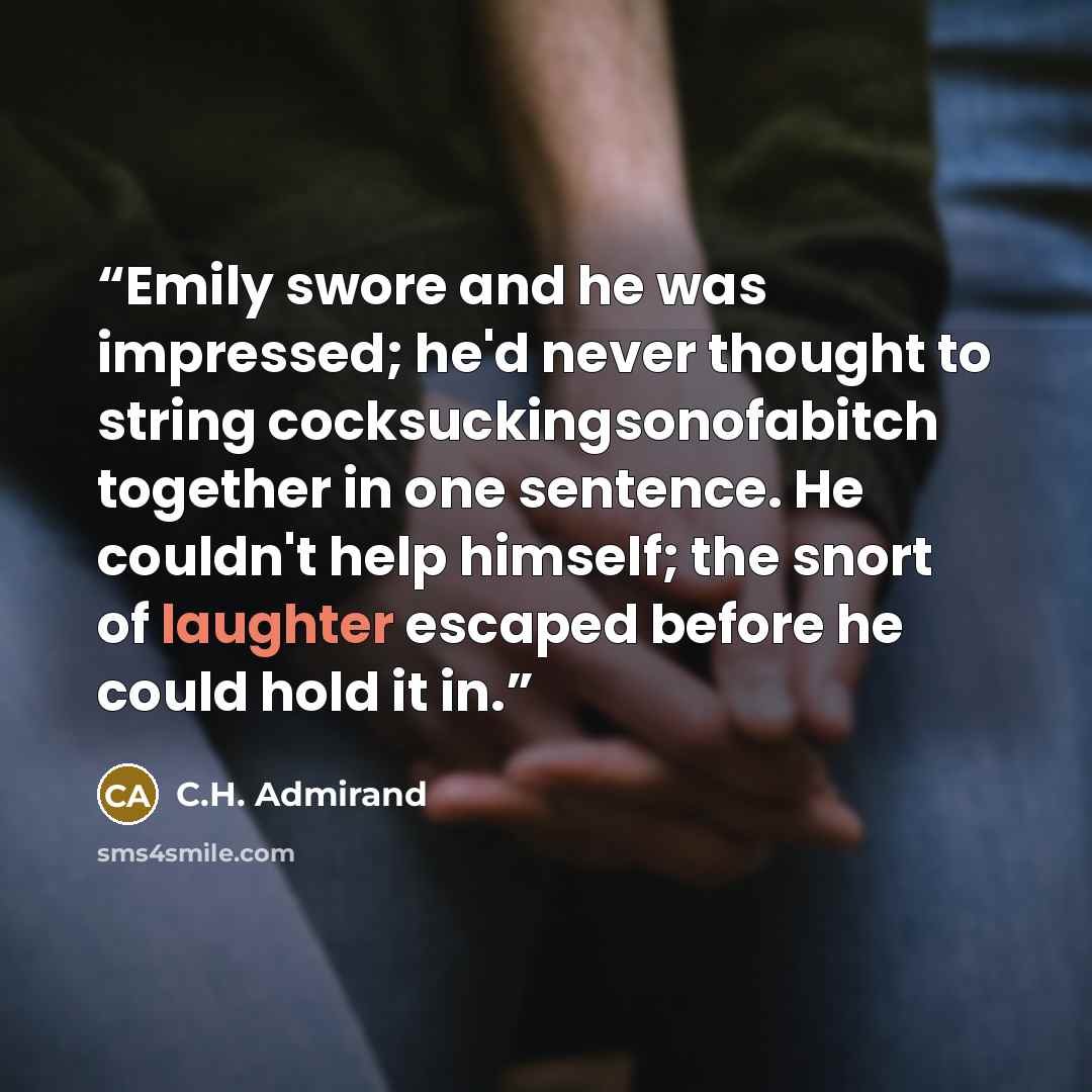 “Emily swore and he was impressed; he'd never thought to string cocksuckingsonofabitch together in one sentence. He couldn't help himself; the snort of laughter escaped before he could hold it in.” quote by C.H. Admirand