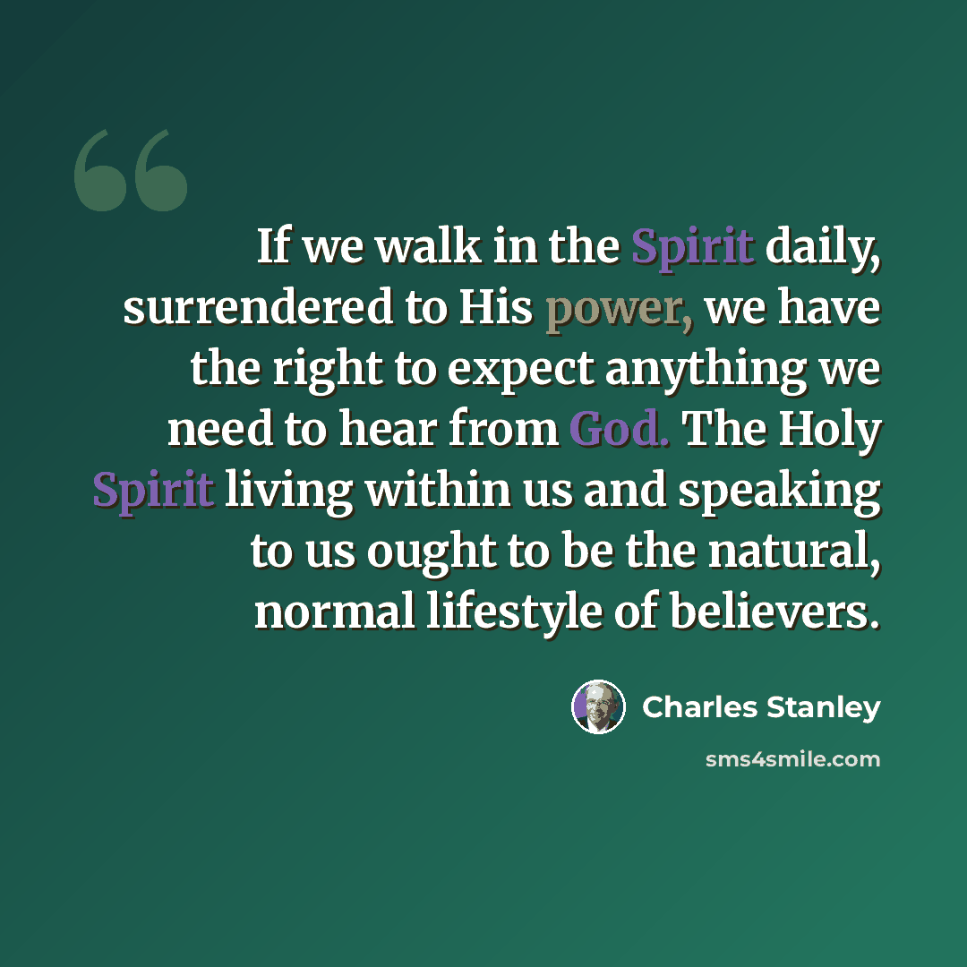 “If we walk in the Spirit daily, surrendered to His power, we have the right to expect anything we need to hear from God. The Holy Spirit living within us and speaking to us ought to be the natural, normal lifestyle of believers.” quote by Charles Stanley
