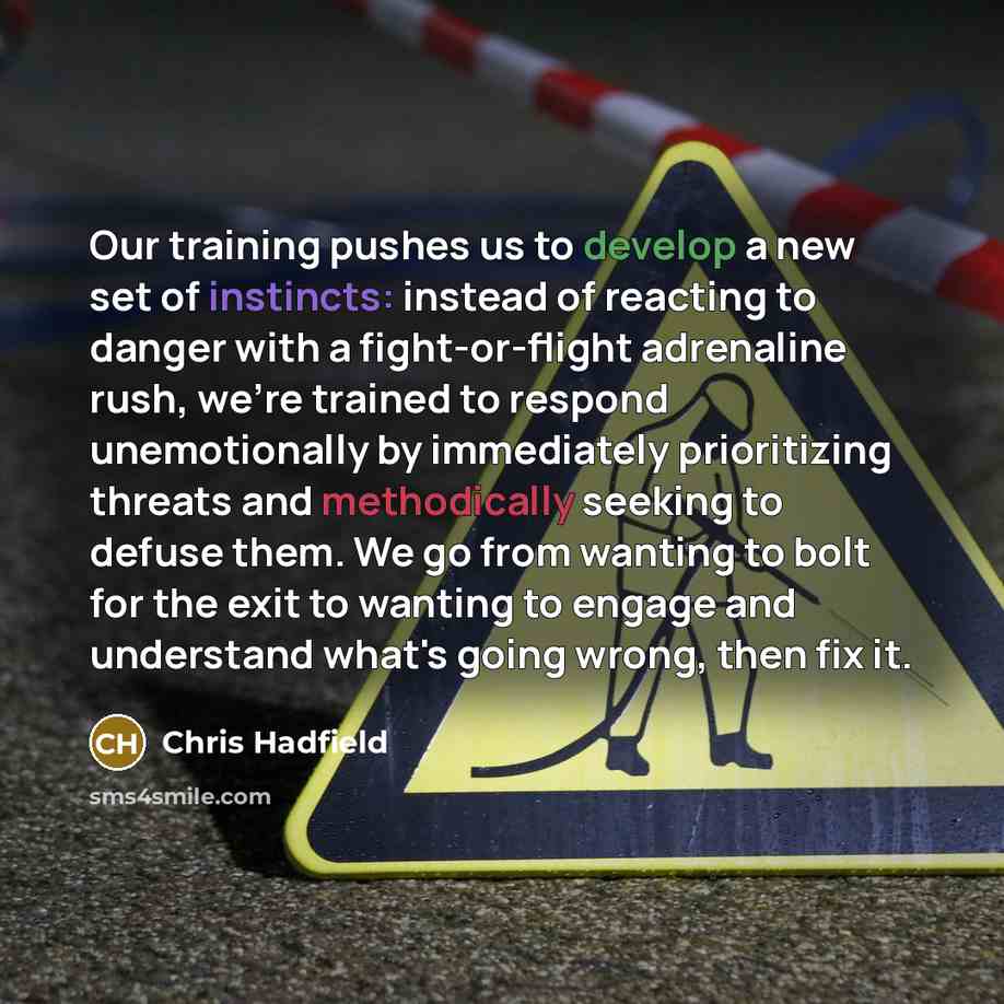 “Our training pushes us to develop a new set of instincts: instead of reacting to danger with a fight-or-flight adrenaline rush, we're trained to respond unemotionally by immediately prioritizing threats and methodically seeking to defuse them. We go from wanting to bolt for the exit to wanting to…” quote by Chris Hadfield
