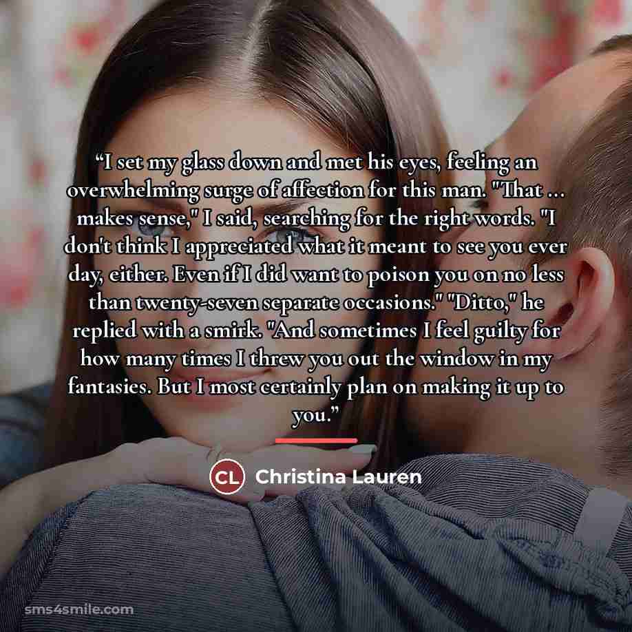 “I set my glass down and met his eyes, feeling an overwhelming surge of affection for this man. "That ... makes sense," I said, searching for the right words. "I don't think I appreciated what it meant to see you ever day, either. Even if I did want to poison you on no less than twenty-seven…” quote by Christina Lauren
