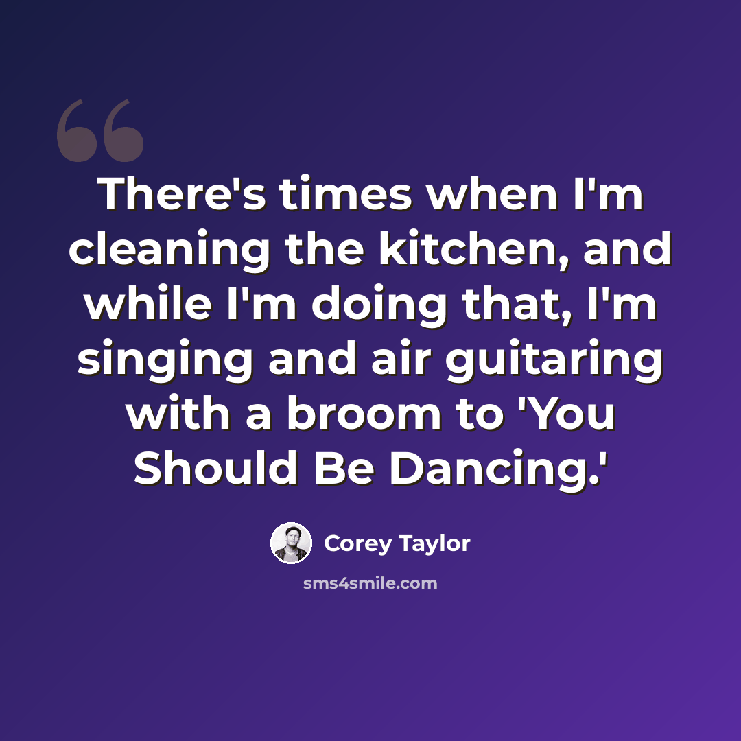 “There's times when I'm cleaning the kitchen, and while I'm doing that, I'm singing and air guitaring with a broom to 'You Should Be Dancing.'” quote by Corey Taylor