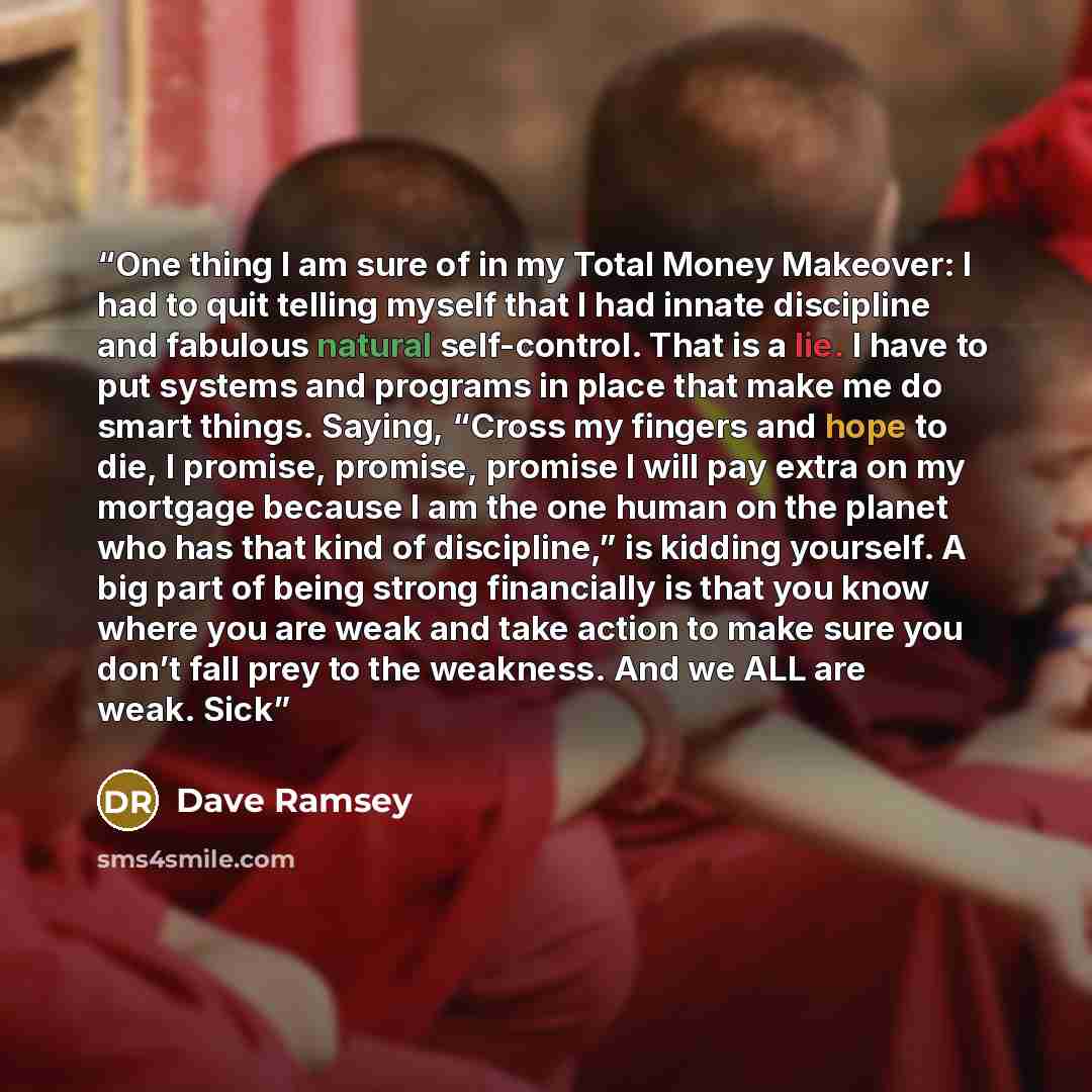 “One thing I am sure of in my Total Money Makeover: I had to quit telling myself that I had innate discipline and fabulous natural self-control. That is a lie. I have to put systems and programs in place that make me do smart things. Saying, “Cross my fingers and hope to die, I promise, promise…” quote by Dave Ramsey